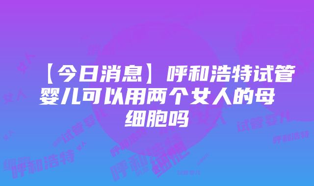 【今日消息】呼和浩特试管婴儿可以用两个女人的母细胞吗