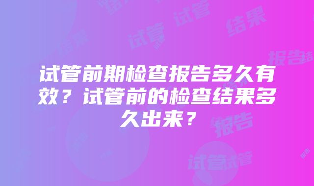 试管前期检查报告多久有效？试管前的检查结果多久出来？