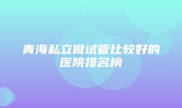 青海私立做试管比较好的医院排名榜