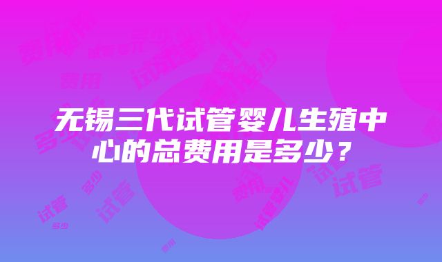 无锡三代试管婴儿生殖中心的总费用是多少？