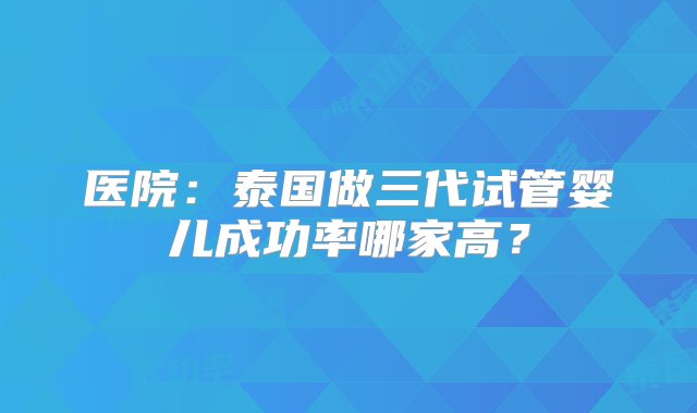 医院：泰国做三代试管婴儿成功率哪家高？