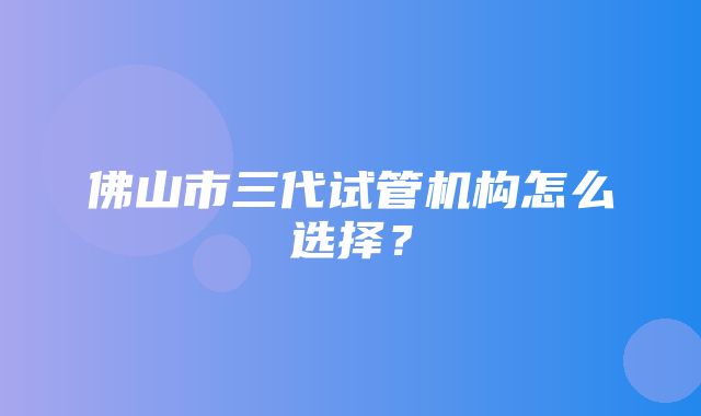 佛山市三代试管机构怎么选择？