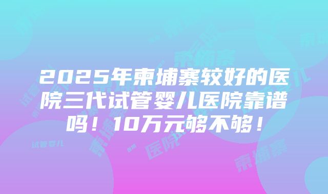 2025年柬埔寨较好的医院三代试管婴儿医院靠谱吗！10万元够不够！