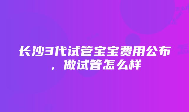 长沙3代试管宝宝费用公布，做试管怎么样