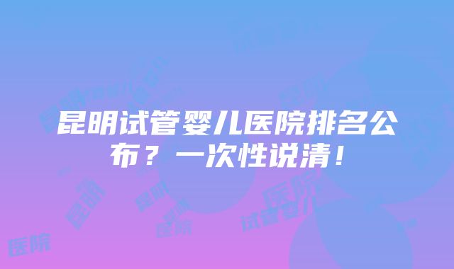 昆明试管婴儿医院排名公布？一次性说清！