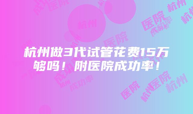 杭州做3代试管花费15万够吗！附医院成功率！