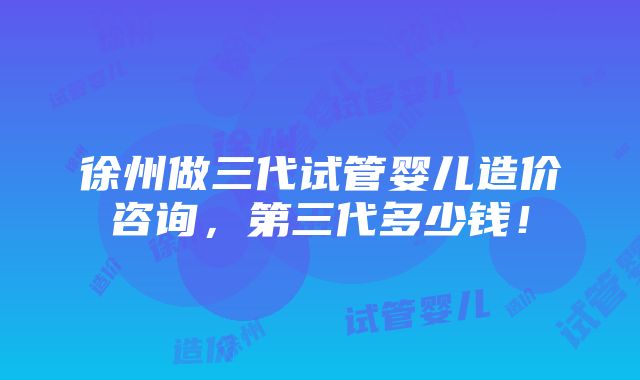 徐州做三代试管婴儿造价咨询，第三代多少钱！