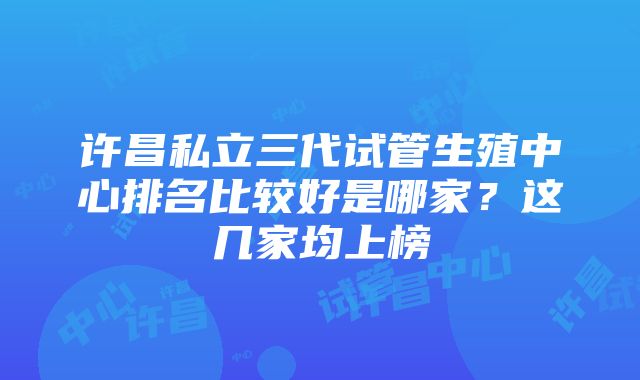 许昌私立三代试管生殖中心排名比较好是哪家？这几家均上榜