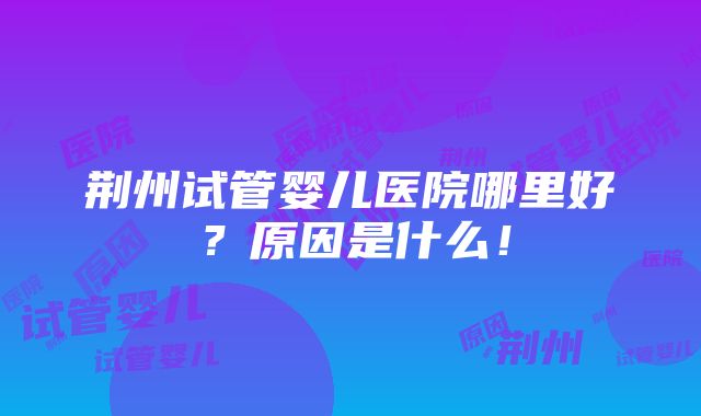 荆州试管婴儿医院哪里好？原因是什么！