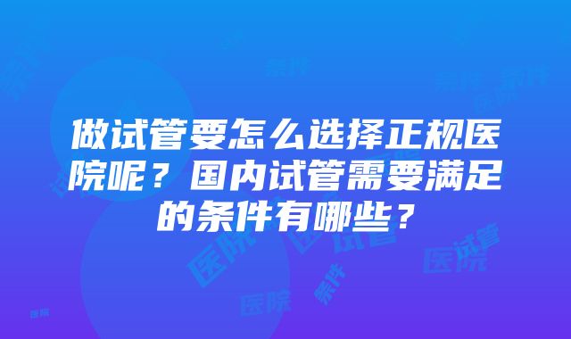 做试管要怎么选择正规医院呢？国内试管需要满足的条件有哪些？