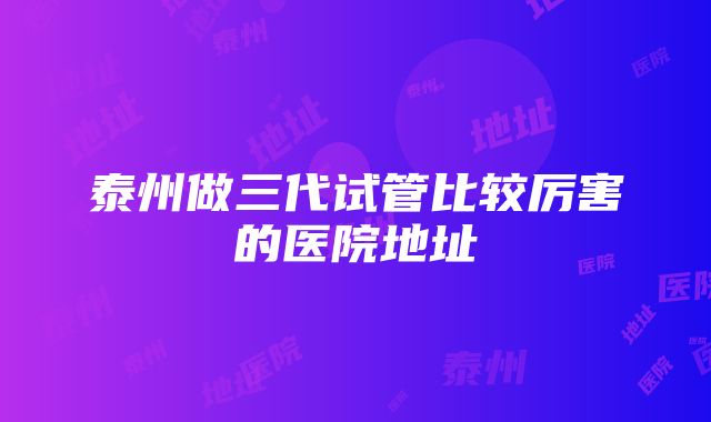 泰州做三代试管比较厉害的医院地址