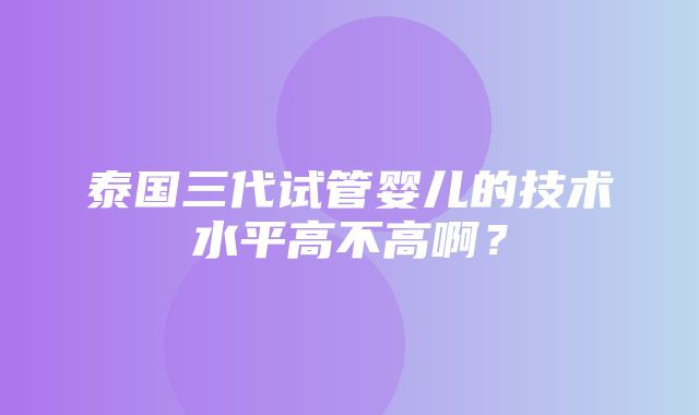 泰国三代试管婴儿的技术水平高不高啊？