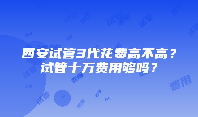 西安试管3代花费高不高？试管十万费用够吗？