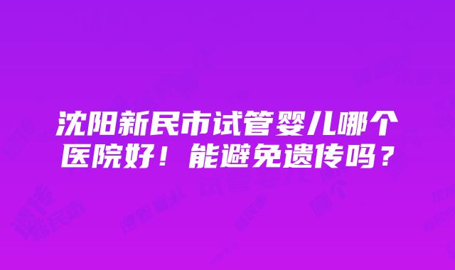 沈阳新民市试管婴儿哪个医院好！能避免遗传吗？