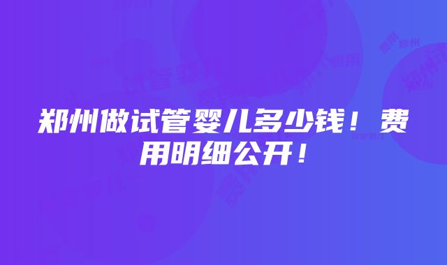 郑州做试管婴儿多少钱！费用明细公开！