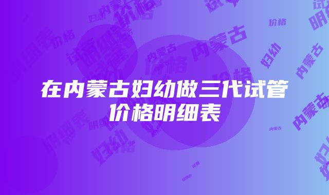 在内蒙古妇幼做三代试管价格明细表