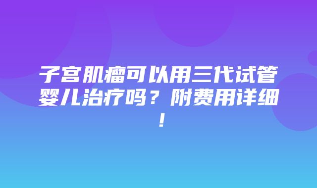 子宫肌瘤可以用三代试管婴儿治疗吗？附费用详细！