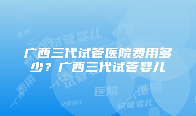 广西三代试管医院费用多少？广西三代试管婴儿