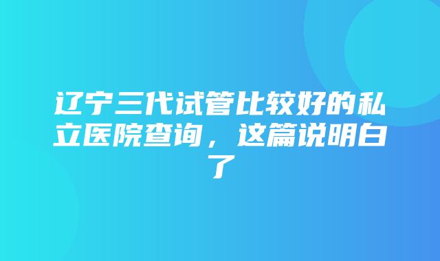 辽宁三代试管比较好的私立医院查询，这篇说明白了