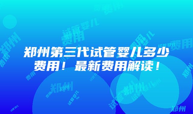 郑州第三代试管婴儿多少费用！最新费用解读！