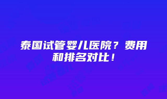 泰国试管婴儿医院？费用和排名对比！