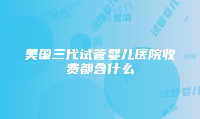 美国三代试管婴儿医院收费都含什么