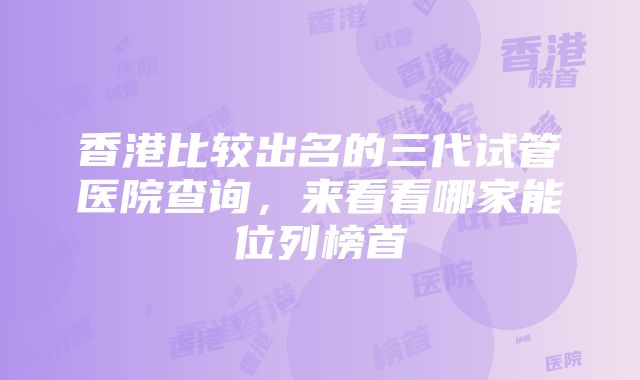 香港比较出名的三代试管医院查询，来看看哪家能位列榜首