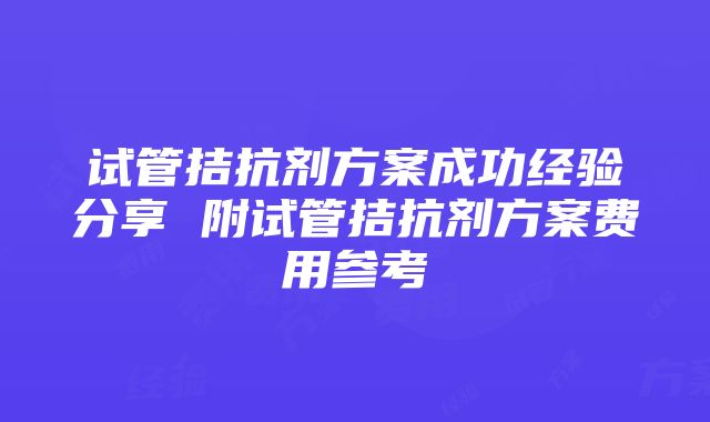 试管拮抗剂方案成功经验分享 附试管拮抗剂方案费用参考