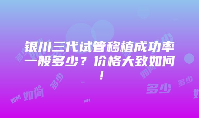 银川三代试管移植成功率一般多少？价格大致如何！