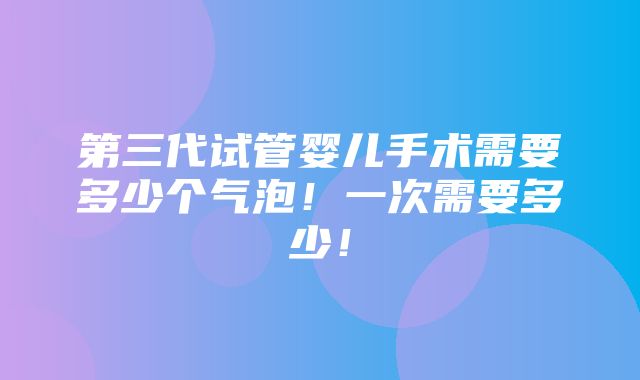 第三代试管婴儿手术需要多少个气泡！一次需要多少！