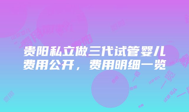 贵阳私立做三代试管婴儿费用公开，费用明细一览