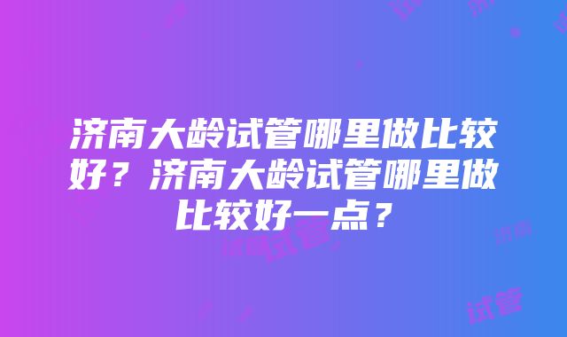 济南大龄试管哪里做比较好？济南大龄试管哪里做比较好一点？