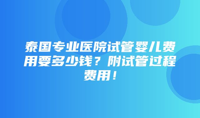 泰国专业医院试管婴儿费用要多少钱？附试管过程费用！