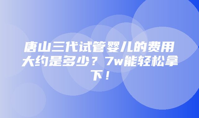 唐山三代试管婴儿的费用大约是多少？7w能轻松拿下！