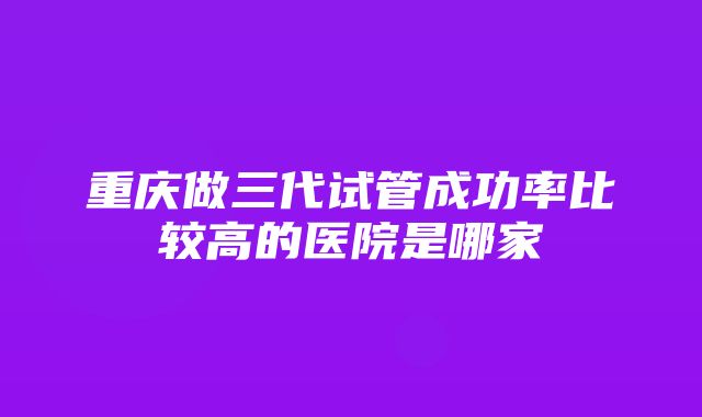 重庆做三代试管成功率比较高的医院是哪家