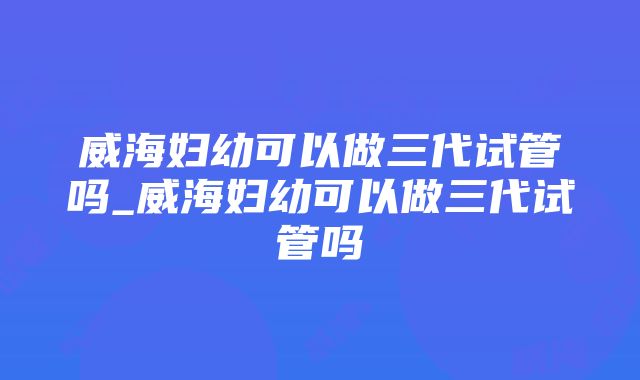 威海妇幼可以做三代试管吗_威海妇幼可以做三代试管吗