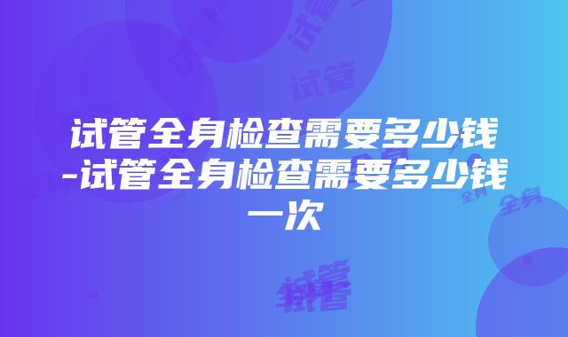 试管全身检查需要多少钱-试管全身检查需要多少钱一次