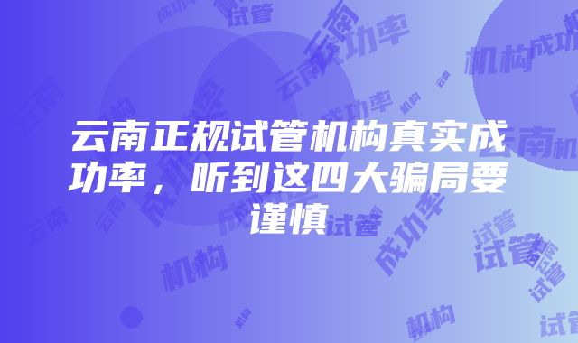 云南正规试管机构真实成功率，听到这四大骗局要谨慎