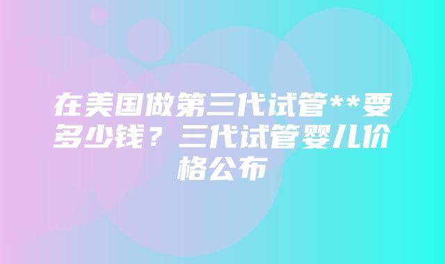 在美国做第三代试管**要多少钱？三代试管婴儿价格公布