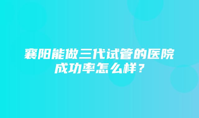 襄阳能做三代试管的医院成功率怎么样？