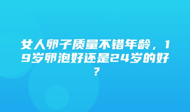 女人卵子质量不错年龄，19岁卵泡好还是24岁的好？