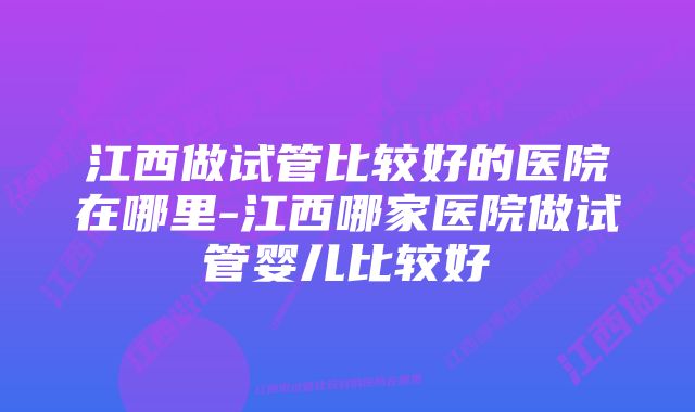 江西做试管比较好的医院在哪里-江西哪家医院做试管婴儿比较好