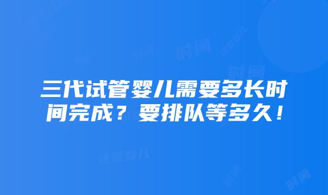 三代试管婴儿需要多长时间完成？要排队等多久！