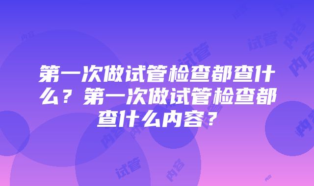 第一次做试管检查都查什么？第一次做试管检查都查什么内容？