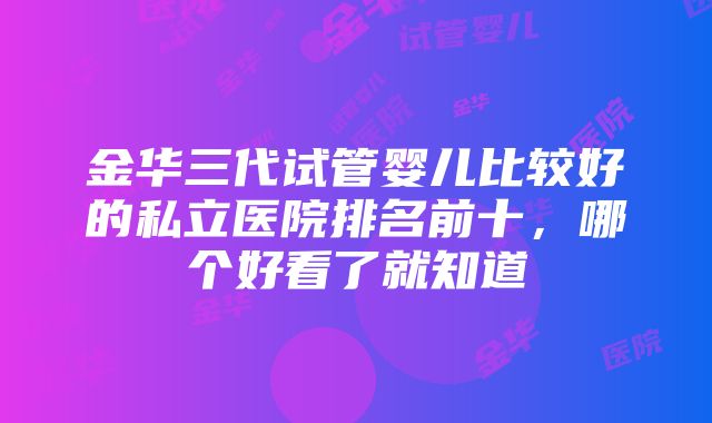 金华三代试管婴儿比较好的私立医院排名前十，哪个好看了就知道