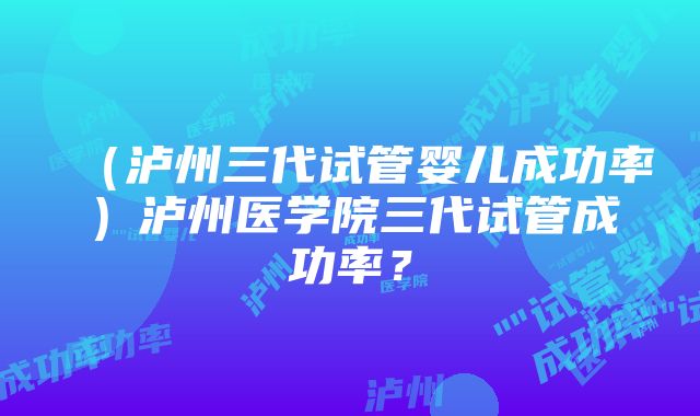 （泸州三代试管婴儿成功率）泸州医学院三代试管成功率？