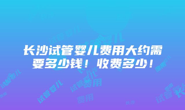 长沙试管婴儿费用大约需要多少钱！收费多少！