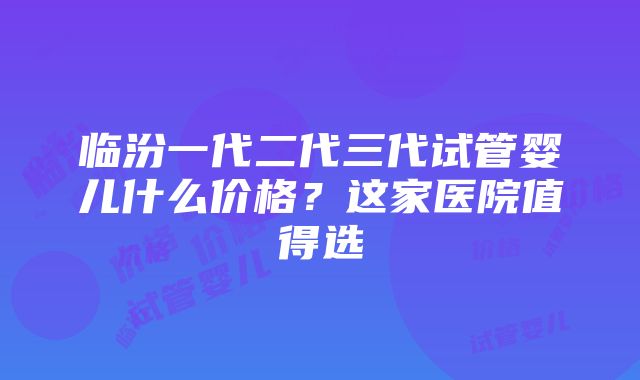 临汾一代二代三代试管婴儿什么价格？这家医院值得选