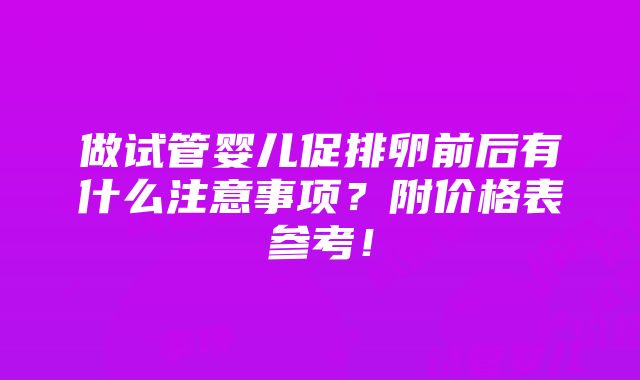 做试管婴儿促排卵前后有什么注意事项？附价格表参考！