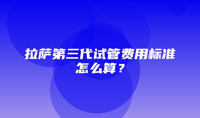 拉萨第三代试管费用标准怎么算？